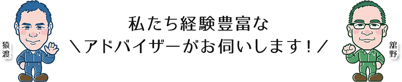 \私たち経験豊富なアドバイザーがお伺いします！/