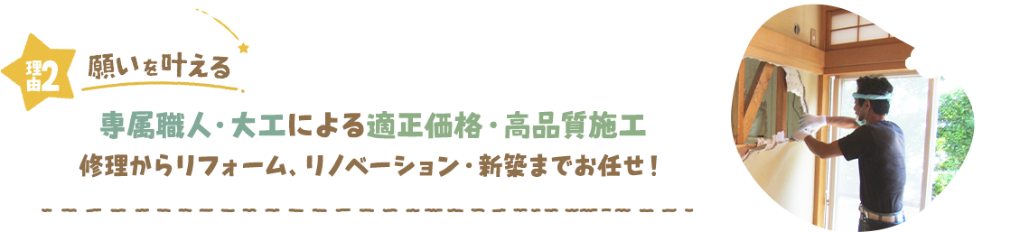 理由2 願いを叶える 専属職人・大工による適正価格・高品質施工 修理からリフォーム、リノベーション・新築までお任せ！