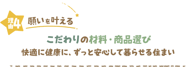 理由4 願いを叶える こだわりの材料・商品選び 快適に健康に、ずっと安心して暮らせる住まい 